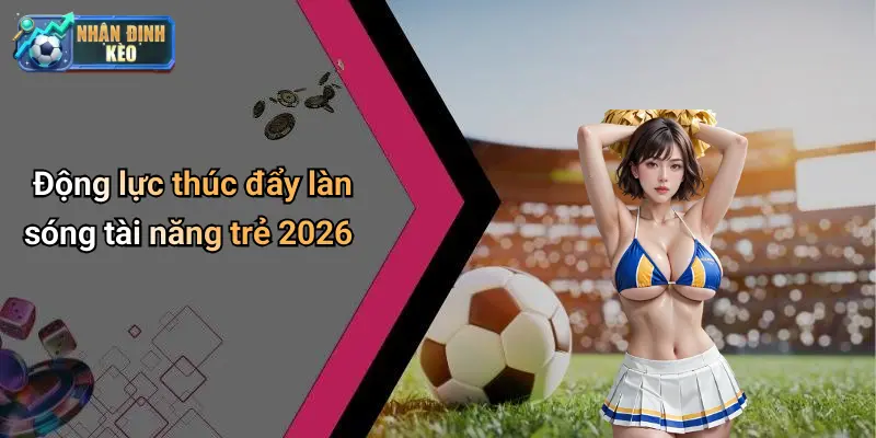 Động lực thúc đẩy làn sóng tài năng trẻ 2026