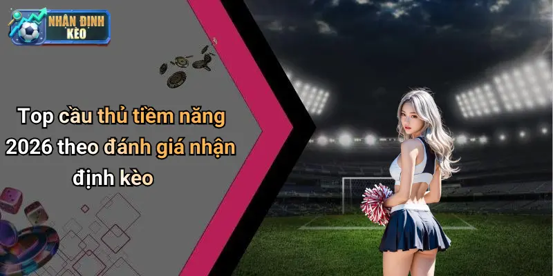Top cầu thủ tiềm năng 2026 theo đánh giá nhận định kèo